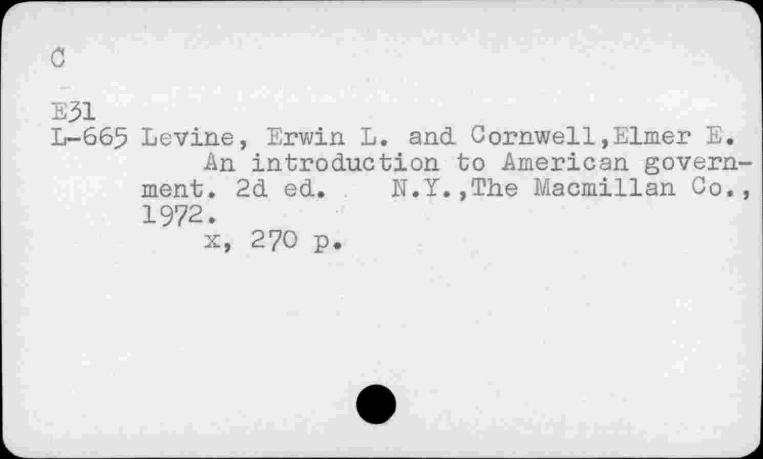﻿с
Е31
L-665 Levine, Erwin L. and. Cornwell,Elmer E.
An introduction to American government. 2d ed. N.Y.,The Macmillan Co., 1972.
x, 270 p.